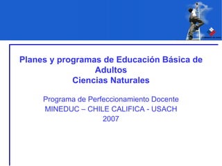 Planes y programas de Educación Básica de Adultos Ciencias Naturales Programa de Perfeccionamiento Docente MINEDUC – CHILE CALIFICA - USACH 2007 