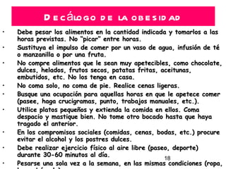 Decálogo de la obesidad Debe pesar los alimentos en la cantidad indicada y tomarlos a las horas previstas. No “picar” entre horas.  Sustituya el impulso de comer por un vaso de agua, infusión de té o manzanilla o por una fruta.  No compre alimentos que le sean muy apetecibles, como chocolate, dulces, helados, frutos secos, patatas fritas, aceitunas, embutidos, etc. No los tenga en casa.  No coma solo, no coma de pie. Realice cenas ligeras.  Busque una ocupación para aquellas horas en que le apetece comer (pasee, haga crucigramas, punto, trabajos manuales, etc.).  Utilice platos pequeños y extienda la comida en ellos. Coma despacio y mastique bien. No tome otro bocado hasta que haya tragado el anterior.  En los compromisos sociales (comidas, cenas, bodas, etc.) procure evitar el alcohol y los postres dulces.  Debe realizar ejercicio físico al aire libre (paseo, deporte) durante 30-60 minutos al día.  Pesarse una sola vez a la semana, en las mismas condiciones (ropa, hora, báscula).  La OBESIDAD no sólo es una enfermedad, sino que condiciona  la  aparición  de  muchas  otras: diabetes, hipertensión, gota, trastornos cardiovasculares, artrosis, etc. 