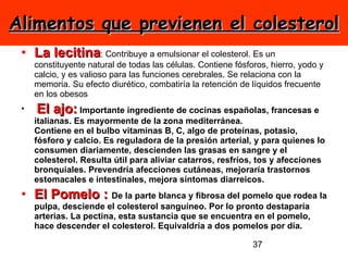 Alimentos que previenen el colesterol La lecitina : Contribuye a emulsionar el colesterol. Es un constituyente natural de todas las células. Contiene fósforos, hierro, yodo y calcio, y es valioso para las funciones cerebrales. Se relaciona con la memoria. Su efecto diurético, combatiría la retención de líquidos frecuente en los obesos    El ajo:  Importante ingrediente de cocinas españolas, francesas e italianas. Es mayormente de la zona mediterránea. Contiene en el bulbo vitaminas B, C, algo de proteínas, potasio, fósforo y calcio. Es reguladora de la presión arterial, y para quienes lo consumen diariamente, descienden las grasas en sangre y el colesterol. Resulta útil para aliviar catarros, resfríos, tos y afecciones bronquiales. Prevendría afecciones cutáneas, mejoraría trastornos estomacales e intestinales, mejora síntomas diarreicos. El Pomelo :  De la parte blanca y fibrosa del pomelo que rodea la pulpa, desciende el colesterol sanguíneo. Por lo pronto destaparía arterias. La pectina, esta sustancia que se encuentra en el pomelo, hace descender el colesterol. Equivaldría a dos pomelos por día. 