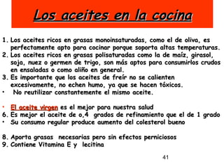 Los aceites en la cocina Los aceites ricos en grasas monoinsaturadas, como el de oliva, es perfectamente apto para cocinar porque soporta altas temperaturas.  Los aceites ricos en grasas polisaturadas como la de maíz, girasol, soja, nuez o germen de trigo, son más aptos para consumirlos crudos en ensaladas o como aliño en general.  Es importante que los aceites de freír no se calienten excesivamente, no echen humo, ya que se hacen tóxicos. No reutilizar constantemente el mismo aceite. El aceite virgen  es el mejor para nuestra salud Es mejor el aceite de o,4  grados de refinamiento que el de 1 grado Su consumo regular produce aumento del colesterol bueno Aporta grasas  necesarias pero sin efectos perniciosos Contiene Vitamina E y  lecitina 