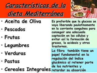 Características de la dieta Mediterránea Aceita de Oliva Pescados Frutas  Legumbres Verduras Pastas Cereales Integrales El arte de cocinar Es preferible que la glucosa se vaya liberando paulatinamente en la corriente sanguínea para conseguir una adecuada captación en las células y evitar así la formación de grasas, la acidosis y otros trastornos.   La fibra  también tiene un papel fundamental en la regulación del índice glucémico al retener parte de los nutrientes y retardar su absorción  
