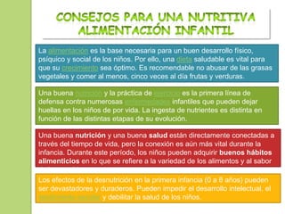 La alimentación es la base necesaria para un buen desarrollo físico,
psíquico y social de los niños. Por ello, una dieta saludable es vital para
que su crecimiento sea óptimo. Es recomendable no abusar de las grasas
vegetales y comer al menos, cinco veces al día frutas y verduras.

Una buena nutrición y la práctica de ejercicio es la primera línea de
defensa contra numerosas enfermedades infantiles que pueden dejar
huellas en los niños de por vida. La ingesta de nutrientes es distinta en
función de las distintas etapas de su evolución.

Una buena nutrición y una buena salud están directamente conectadas a
través del tiempo de vida, pero la conexión es aún más vital durante la
infancia. Durante este período, los niños pueden adquirir buenos hábitos
alimenticios en lo que se refiere a la variedad de los alimentos y al sabor
de las comidas.
Los efectos de la desnutrición en la primera infancia (0 a 8 años) pueden
ser devastadores y duraderos. Pueden impedir el desarrollo intelectual, el
rendimiento escolar y debilitar la salud de los niños.
 