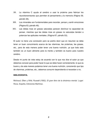 XII.    La vitamina C ayuda al cerebro a usar la proteína para fabricar los
        neurotransmisores que permiten el pensamiento y la memoria (Página 59,
        párrafo 38).
XIII.   Los minerales son fundamentales para recordar, pensar y sentir emociones
        (Página 63, párrafo 46).
XIV.    Las dietas ricas en grasas saturadas parecen disminuir la capacidad de
        pensar, mientras que las dietas ricas en grasas no saturadas tienden a
        potenciar las aptitudes mentales. (Página 67, párrafo 53).

El autor no tiene una conclusión pero se podría decir que en resumen se debe
tener un buen conocimiento acerca de las vitaminas, las proteínas, las grasas,
etc., para de esta manera poder tener una buena nutrición, ya que todo esto
también es un buen alimento para la mente y también es bueno para nuestro
cerebro.

Desde mi punto de vista estoy de acuerdo con lo que nos dice el autor ya que
debemos conocer para poder hacer lo que se debe hacer correctamente, lo que es
bueno y de esta manera podamos tener una buena nutrición, conociendo que tipo
de vitaminas, proteínas, etc., debemos consumir dependiendo si necesitan o no.

BIBLIOGRAFIA.

Michaud, Ellen y Wild, Russell (1992), El gran libro de la dinámica mental. Lugar:
Roca, España, Ediciones Martínez.




                                          3
 