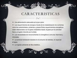 CARACTERISTICAS
 Una alimentación adecuada es la que cubre:
 Los requerimientos de energía a través de la metabolización de nutrientes
como los carbohidratos, proteinas y grasas Estos requerimientos energéticos
están relacionados con el gasto metabólico basal, el gasto por la actividad
fisica y el gasto inducido por la dieta.
 Las necesidades de micronutrientes no energéticos como las vitaminas y
minerales
 La correcta hidratación basada en el consumo de bebidas, en especial
el agua.
 La ingesta suficiente de fibra dietética .
 