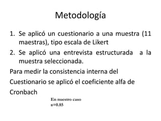 Metodología
1. Se aplicó un cuestionario a una muestra (11
maestras), tipo escala de Likert
2. Se aplicó una entrevista estructurada a la
muestra seleccionada.
Para medir la consistencia interna del
Cuestionario se aplicó el coeficiente alfa de
Cronbach
En nuestro caso
α=0.85
 