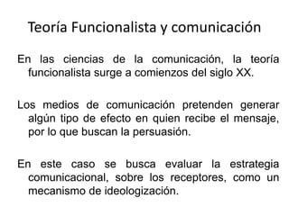 Teoría Funcionalista y comunicación
En las ciencias de la comunicación, la teoría
funcionalista surge a comienzos del siglo XX.
Los medios de comunicación pretenden generar
algún tipo de efecto en quien recibe el mensaje,
por lo que buscan la persuasión.
En este caso se busca evaluar la estrategia
comunicacional, sobre los receptores, como un
mecanismo de ideologización.
 