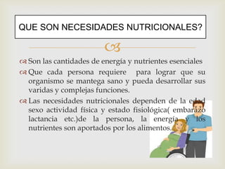 
QUE SON NECESIDADES NUTRICIONALES?
 Son las cantidades de energía y nutrientes esenciales
 Que cada persona requiere para lograr que su
organismo se mantega sano y pueda desarrollar sus
varidas y complejas funciones.
 Las necesidades nutricionales dependen de la edad
sexo actividad física y estado fisiológica( embarazo
lactancia etc.)de la persona, la energía y los
nutrientes son aportados por los alimentos.
 