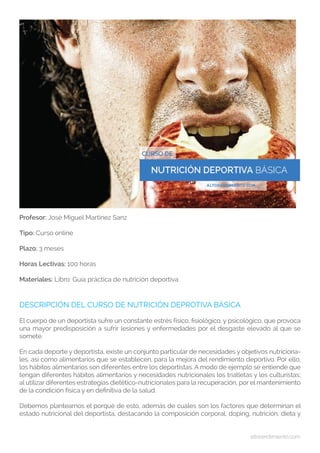 altorendimiento.com
Profesor: José Miguel Martínez Sanz
Tipo: Curso online
Plazo: 3 meses
Horas Lectivas: 100 horas
Materiales: Libro: Guía práctica de nutrición deportiva
DESCRIPCIÓN DEL CURSO DE NUTRICIÓN DEPROTIVA BÁSICA
El cuerpo de un deportista sufre un constante estrés físico, fisiológico, y psicológico, que provoca
una mayor predisposición a sufrir lesiones y enfermedades por el desgaste elevado al que se
somete.
En cada deporte y deportista, existe un conjunto particular de necesidades y objetivos nutriciona-
les, así como alimentarios que se establecen, para la mejora del rendimiento deportivo. Por ello,
los hábitos alimentarios son diferentes entre los deportistas. A modo de ejemplo se entiende que
tengan diferentes hábitos alimentarios y necesidades nutricionales los triatletas y los culturistas;
al utilizar diferentes estrategias dietético-nutricionales para la recuperación, por el mantenimiento
de la condición física y en definitiva de la salud.
Debemos plantearnos el porqué de esto, además de cuáles son los factores que determinan el
estado nutricional del deportista, destacando la composición corporal, doping, nutrición, dieta y
 