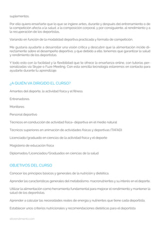 altorendimiento.com
suplementos.
Por ello quiero enseñarte que lo que se ingiere antes, durante y después del entrenamiento o de
la competición afecta a la salud, a la composición corporal, y por consiguiente, al rendimiento y a
la recuperación de los deportistas.
Variando en función de la modalidad deportiva practicada y formato de competición.
Me gustaría ayudarte a desarrollar una visión crítica y descubrir que la alimentación incide di-
rectamente sobre el desempeño deportivo, y que debido a ello, tenemos que garantizar la salud
y rendimiento de los deportistas.
Y todo esto con la facilidad y la flexibilidad que te ofrece la enseñanza online, con tutorías per-
sonalizadas vía Skype o Fuze Meeting. Con esta sencilla tecnología estaremos en contacto para
ayudarte durante tu aprendizaje.
¿A QUIÉN VA DIRIGIDO EL CURSO?
Amantes del deporte, la actividad física y el fitness
Entrenadores
Monitores
Personal deportivo
Técnicos en conducción de actividad física- deportiva en el medio natural
Técnicos superiores en animación de actividades físicas y deportivas (TAFAD)
Licenciado/graduado en ciencias de la actividad física y el deporte
Magisterio de educación física
Diplomados/Licenciados/Graduados en ciencias de la salud
OBJETIVOS DEL CURSO
Conocer los principios básicos y generales de la nutrición y dietética.
Aprender las características generales del metabolismo, macronutrientes y su interés en el deporte.
Utilizar la alimentación como herramienta fundamental para mejorar el rendimiento y mantener la
salud de los deportistas.
Aprender a calcular las necesidades reales de energía y nutrientes que tiene cada deportista,
Establecer unos criterios nutricionales y recomendaciones dietéticas para el deportista
 