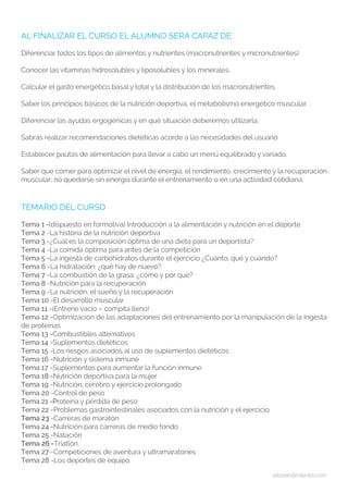 altorendimiento.com
AL FINALIZAR EL CURSO EL ALUMNO SERÁ CAPAZ DE:
Diferenciar todos los tipos de alimentos y nutrientes (macronutrientes y micronutrientes)
Conocer las vitaminas hidrosolubles y liposolubles y los minerales.
Calcular el gasto energético basal y total y la distribución de los macronutrientes.
Saber los principios básicos de la nutrición deportiva, el metabolismo energético muscular.
Diferenciar las ayudas ergogénicas y en qué situación deberemos utilizarla.
Sabrás realizar recomendaciones dietéticas acorde a las necesidades del usuario
Establecer pautas de alimentación para llevar a cabo un menú equilibrado y variado.
Saber que comer para optimizar el nivel de energía, el rendimiento, crecimiento y la recuperación
muscular; no quedarse sin energía durante el entrenamiento o en una actividad cotidiana.
TEMARIO DEL CURSO
Tema 1 -(dispuesto en formotiva) Introducción a la alimentación y nutrición en el deporte
Tema 2 -La historia de la nutrición deportiva
Tema 3 -¿Cuál es la composición óptima de una dieta para un deportista?
Tema 4 -La comida óptima para antes de la competición
Tema 5 -La ingesta de carbohidratos durante el ejercicio ¿Cuánto, qué y cuándo?
Tema 6 -La hidratación: ¿qué hay de nuevo?
Tema 7 -La combustión de la grasa: ¿cómo y por qué?
Tema 8 -Nutrición para la recuperación
Tema 9 -La nutrición, el sueño y la recuperación
Tema 10 -El desarrollo muscular
Tema 11 -¡Entrene vacío – compita lleno!
Tema 12 -Optimización de las adaptaciones del entrenamiento por la manipulación de la ingesta
de proteínas
Tema 13 -Combustibles alternativos
Tema 14 -Suplementos dietéticos
Tema 15 -Los riesgos asociados al uso de suplementos dietéticos
Tema 16 -Nutrición y sistema inmune
Tema 17 -Suplementos para aumentar la función inmune
Tema 18 -Nutrición deportiva para la mujer
Tema 19 -Nutrición, cerebro y ejercicio prolongado
Tema 20 -Control de peso
Tema 21 -Proteína y pérdida de peso
Tema 22 -Problemas gastrointestinales asociados con la nutrición y el ejercicio
Tema 23 -Carreras de maratón
Tema 24 -Nutrición para carreras de medio fondo
Tema 25 -Natación
Tema 26 -Triatlón
Tema 27 -Competiciones de aventura y ultramaratones
Tema 28 -Los deportes de equipo.
 