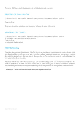 altorendimiento.com
Tema 29 -El futuro: individualización de la hidratación y la nutrición
PRUEBAS DE EVALUACIÓN
El alumno tendrá una prueba, tipo test o preguntas cortas, por cada tema, on-line.
Examen final.
Diversos ejercicios prácticos planteados a lo largo de todo el temario.
VENTAJAS DEL CURSO
El alumno tendrá una prueba, tipo test o preguntas cortas, por cada tema, on-line.
Actividades complementarias a cada tema.
Examen final.
Un ejercicio final práctico
CERTIFICACIÓN
Aquellos alumnos certificados porAlto Rendimiento, quedan vinculados a este centro de por vida,
siendo atendidos en el momento que necesiten aclarar cualquier duda que les surja en materia
de nutrición deportiva y disfrutando de descuentos en formación, compra de material deportivo
en nuestra tienda online, etc.
Además, debido a la estrecha relación que Alto Rendimiento guarda con numerosas entidades de-
portivas de todo el mundo, servimos como vínculo entre éstas y los alumnos cuando las primeras
requieren de profesionales del ejercicio físico para cubrir puestos de trabajo en sus instalaciones.
Certificado: Técnico especialista en nutrición deportiva básica
 
