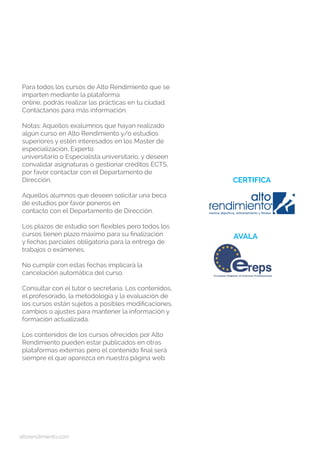 altorendimiento.com
Para todos los cursos de Alto Rendimiento que se
imparten mediante la plataforma
online, podrás realizar las prácticas en tu ciudad.
Contáctanos para más información.
Notas: Aquellos exalumnos que hayan realizado
algún curso en Alto Rendimiento y/o estudios
superiores y estén interesados en los Master de
especialización, Experto
universitario o Especialista universitario, y deseen
convalidar asignaturas o gestionar créditos ECTS,
por favor contactar con el Departamento de
Dirección.
Aquellos alumnos que deseen solicitar una beca
de estudios por favor poneros en
contacto con el Departamento de Dirección.
Los plazos de estudio son flexibles pero todos los
cursos tienen plazo máximo para su finalización
y fechas parciales obligatoria para la entrega de
trabajos o exámenes.
No cumplir con estas fechas implicará la
cancelación automática del curso.
Consultar con el tutor o secretaría. Los contenidos,
el profesorado, la metodología y la evaluación de
los cursos están sujetos a posibles modificaciones,
cambios o ajustes para mantener la información y
formación actualizada.
Los contenidos de los cursos ofrecidos por Alto
Rendimiento pueden estar publicados en otras
plataformas externas pero el contenido final será
siempre el que aparezca en nuestra página web.
CERTIFICA
AVALA
 