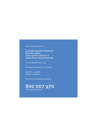 Nos encontrarás en:
Complejo Deportivo Municipal
Eduardo Latorre
Avda. Juan Gil Albert nº 6
03804 Alcoy (Alicante) España
Tlf: (0034) 96 633 71 35
Horario de atención al cliente:
09:00h. a 14:00h.
16:00h. a 19:00h.
Número de teléfono gratuito
800 007 970(Sólo para España)
 