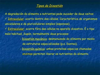 Tipos de Dixestión
A degradación do alimento a nutrientes pode suceder de dous xeitos:
 Intracelular: ocorre dentro das células. Característica de organismos
unicelulares e de pluricelulares simples (esponxas). Considéranse
animais sen aparello dixestivo.
 Extracelular: ocorre fóra das células no aparello dixestivo. É o tipo
máis habitual. Supón, normalmente dous procesos:
- Dixestión mecánica: desmenuzado do alimento por medio
de estruturas especializadas (p.e. Dentes).
- Dixestión química: unhas proteínas especiais chamadas
enzimas permiten liberar os nutrientes do alimento.
 