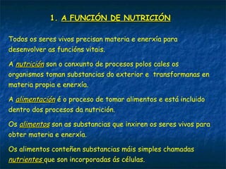 1. A FUNCIÓN DE NUTRICIÓN
Todos os seres vivos precisan materia e enerxía para
desenvolver as funcións vitais.
A nutrición son o conxunto de procesos polos cales os
organismos toman substancias do exterior e transformanas en
materia propia e enerxía.
A alimentación é o proceso de tomar alimentos e está incluido
dentro dos procesos da nutrición.
Os alimentos son as substancias que inxiren os seres vivos para
obter materia e enerxía.
Os alimentos conteñen substancias máis simples chamadas
nutrientes que son incorporadas ás células.
 