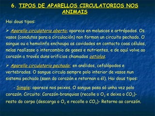 5. TRANSPORTE DE SUBSTANCIAS NOS
ANIMAIS
Os animais máis sinxelos non teñen aparello circulatorio, xa que os
nutrientes e o O2 chegan directamente a todas as células.
No resto, é este aparello o encargado do transporte e a recolleita do
CO2 e os refugallos resultantes do metabolismo.
O aparello circulatorio está formado por:
 Líquido de transporte: é o sangue nos Vertebrados e vermes e a
hemolinfa nos insectos.
 Vasos: son os condutos polos que circula o líquido. Nos Vertebrados
poden ser: arterias (saen do corazón), veas (chegan ao corazón) e
capilares (onde se produce o intercambio de gases, nutrientes e
refugallos; conectan arterias e veas).
 