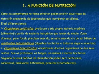 1. A FUNCIÓN DE NUTRICIÓN
Como xa comentamos no tema anterior poden existir dous tipos de
nutrición atendendo ás substancias que incorporan as células.
E así diferenciamos:
 Organismos autótrofos: producen a súa propia materia orgánica
(alimento) a partir de materia inorgánica que toman do medio. Como
dixemos, para facelo precisan enerxía, se esta enerxía é a do sol fálase de
autótrofos fotosintéticos (algunhas bacterias e todas as algas e vexetais).
 Organismos heterótrofos: aliméntanse doutros organismos ou dos seus
restos. Son os protozoos, os fungos, os animais e moitas bacterias.
Segundo os seus hábitos de alimentación poden ser: herbívoros,
carnívoros, omnívoros, filtradores, preeiros (=carroñeiros)...
 