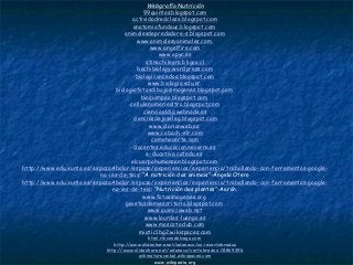 Webgrafía Nutrición
99quintos.blogspot.com
actividadredclase.blogspot.com
anatomiafundauc.blogspot.com
animalesdepredadore-s.blogspot.com
www.animalesyanimales.com
www.angelfire.com
www.apyc.es
atinachilepro.bligoo.cl
bachibiology.wordpress.com
biologiconcedos.blogspot.com
www.biologia.edu.ar
biologiafotosdibujosimagenes.blogspot.com
bioquimpao.blogspot.com
cellulenumeriealtro.blogspot.com
cienciaaldia.webnode.es
cienciasdejoseleg.blogspot.com
www.clarionweb.es
www.cobach-elr.com
comohacerte.com
docentes.educacion.navarra.es
e-ducativa.catedu.es
elcuerpohumanoen.blogspot.com
http://www.edu.xunta.es/espazoAbalar/espazo/experiencias/experiencia/traballando-con-ferramentas-google-
no-ies-de-teis: “A nutrición dos animais”-Ángela Otero
http://www.edu.xunta.es/espazoAbalar/espazo/experiencias/experiencia/traballando-con-ferramentas-google-
no-ies-de-teis: “Nutrición das plantas”-Aarón.
www.fotosimagenes.org
gavetasdemiescritorio.blogspot.com
www.quimicaweb.net
www.lourdes-luengo.es
www.mascotaclub.com
miatic1bg2.wikispaces.com
html.rincondelvago.com
http://www.slideshare.net/adaneco/os-invertebrados
http://www.slideshare.net/adaneco/vertebrados-18869396
wikinaturaceibal.wikispaces.com
www.wikipedia.org
 