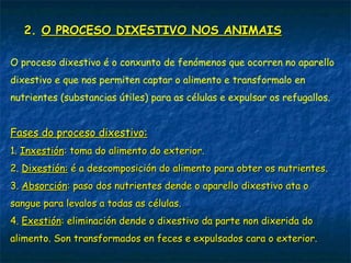 2. O PROCESO DIXESTIVO NOS ANIMAIS
O proceso dixestivo é o conxunto de fenómenos que ocorren no aparello
dixestivo e que nos permiten captar o alimento e transformalo en
nutrientes (substancias útiles) para as células e expulsar os refugallos.
Fases do proceso dixestivo:
1. Inxestión: toma do alimento do exterior.
2. Dixestión: é a descomposición do alimento para obter os nutrientes.
3. Absorción: paso dos nutrientes dende o aparello dixestivo ata o
sangue para levalos a todas as células.
4. Exestión: eliminación dende o dixestivo da parte non dixerida do
alimento. Son transformados en feces e expulsados cara o exterior.
 
