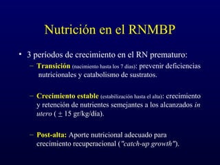 Nutrición en el RNMBP
• 3 períodos de crecimiento en el RN prematuro:
– Transición (nacimiento hasta los 7 días): prevenir deficiencias
nutricionales y catabolismo de sustratos.
– Crecimiento estable (estabilización hasta el alta): crecimiento
y retención de nutrientes semejantes a los alcanzados in
utero ( + 15 gr/kg/día).
– Post-alta: Aporte nutricional adecuado para
crecimiento recuperacional ("catch-up growth").
 
