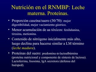 Nutrición en el RNMBP: Leche
materna. Proteínas.
• Proporción caseína/suero (30/70): mejor
digestibilidad, mejor vaciamiento gástrico.
• Menor acumulación de aa tóxicos: fenilalanina,
tirosina, metionina.
• Contenido de nitrógeno inicialmente más alto,
luego declina para hacerse similar a LM término
(leche madura).
• Proteínas del suero: predomina α-lactoalbúmina
(proteína nutricional y componente de síntesis de lactosa).
Lactoferrina, lisosima, IgA secretora (defensa del
huésped).
 