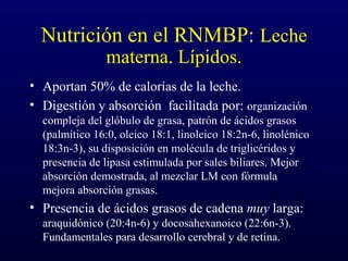 Nutrición en el RNMBP: Leche
materna. Lípidos.
• Aportan 50% de calorías de la leche.
• Digestión y absorción facilitada por: organización
compleja del glóbulo de grasa, patrón de ácidos grasos
(palmítico 16:0, oleico 18:1, linoleico 18:2n-6, linolénico
18:3n-3), su disposición en molécula de triglicéridos y
presencia de lipasa estimulada por sales biliares. Mejor
absorción demostrada, al mezclar LM con fórmula
mejora absorción grasas.
• Presencia de ácidos grasos de cadena muy larga:
araquidónico (20:4n-6) y docosahexanoico (22:6n-3).
Fundamentales para desarrollo cerebral y de retina.
 