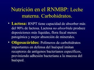 Nutrición en el RNMBP: Leche
materna. Carbohidratos.
• Lactosa: RNPT tiene capacidad de absorber más
del 90% de lactosa. Lactosa no absorbida produce
deposiciones más líquidas, flora fecal menos
patogénica y mejor absorción de minerales.
• Oligosacáridos: Polímeros de carbohidratos
importantes en defensa del huésped imitan
receptores de antígenos bacterianos específicos,
previniendo adhesión bacteriana a la mucosa del
huésped.
 