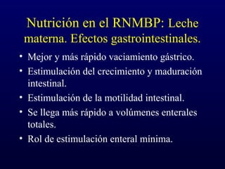 Nutrición en el RNMBP: Leche
materna. Efectos gastrointestinales.
• Mejor y más rápido vaciamiento gástrico.
• Estimulación del crecimiento y maduración
intestinal.
• Estimulación de la motilidad intestinal.
• Se llega más rápido a volúmenes enterales
totales.
• Rol de estimulación enteral mínima.
 