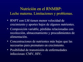 Nutrición en el RNMBP:
Leche materna. Limitaciones y problemas.
• RNPT con LM tienen menor velocidad de
crecimiento y aportes bajos de algunos nutrientes.
• Composición variable, pérdidas relacionadas con
recolección, almacenamiento y procedimientos de
alimentación.
• Concentraciones de nutrientes más bajas que las
necesarias para prematuro en crecimiento.
• Posibilidad de transmisión de enfermedades
infecciosas: CMV, HIV.
 