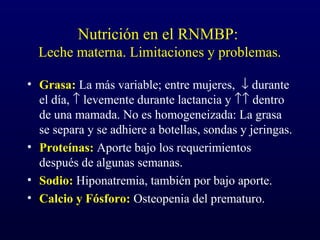 Nutrición en el RNMBP:
Leche materna. Limitaciones y problemas.
• Grasa: La más variable; entre mujeres, ↓ durante
el día, ↑ levemente durante lactancia y ↑↑ dentro
de una mamada. No es homogeneizada: La grasa
se separa y se adhiere a botellas, sondas y jeringas.
• Proteínas: Aporte bajo los requerimientos
después de algunas semanas.
• Sodio: Hiponatremia, también por bajo aporte.
• Calcio y Fósforo: Osteopenia del prematuro.
 