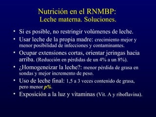 Nutrición en el RNMBP:
Leche materna. Soluciones.
• Si es posible, no restringir volúmenes de leche.
• Usar leche de la propia madre: crecimiento mejor y
menor posibilidad de infecciones y contaminantes.
• Ocupar extensiones cortas, orientar jeringas hacia
arriba. (Reducción en pérdidas de un 4% a un 8%).
• ¿Homogeneizar la leche?: menor pérdida de grasa en
sondas y mejor incremento de peso.
• Uso de leche final: 1,5 a 3 veces contenido de grasa,
pero menor p%.
• Exposición a la luz y vitaminas (Vit. A y riboflavina).
 