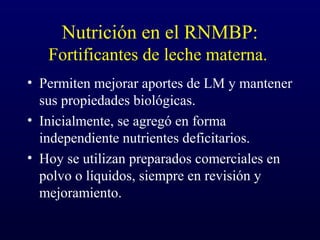 Nutrición en el RNMBP:
Fortificantes de leche materna.
• Permiten mejorar aportes de LM y mantener
sus propiedades biológicas.
• Inicialmente, se agregó en forma
independiente nutrientes deficitarios.
• Hoy se utilizan preparados comerciales en
polvo o líquidos, siempre en revisión y
mejoramiento.
 
