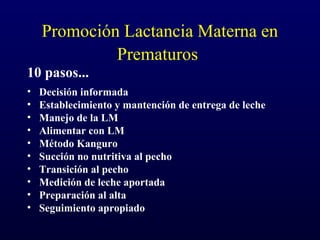 Promoción Lactancia Materna en
Prematuros
10 pasos...
• Decisión informada
• Establecimiento y mantención de entrega de leche
• Manejo de la LM
• Alimentar con LM
• Método Kanguro
• Succión no nutritiva al pecho
• Transición al pecho
• Medición de leche aportada
• Preparación al alta
• Seguimiento apropiado
 