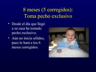 8 meses (5 corregidos):
Toma pecho exclusivo
• Desde el día que llegó
a su casa ha tomado
pecho exclusivo.
• Aún no inicia sólidos,
pues lo hará a los 6
meses corregidos.
 