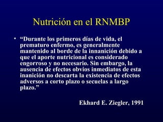Nutrición en el RNMBP
• “Durante los primeros días de vida, el
prematuro enfermo, es generalmente
mantenido al borde de la innanición debido a
que el aporte nutricional es considerado
engorroso y no necesario. Sin embargo, la
ausencia de efectos obvios inmediatos de esta
inanición no descarta la existencia de efectos
adversos a corto plazo o secuelas a largo
plazo.”
Ekhard E. Ziegler, 1991
 