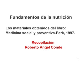 11 
Fundamentos de la nutrición 
Los materiales obtenidos del libro: 
Medicina social y preventiva-Park, 1997. 
Recopilación 
Roberto Angel Conde 
 