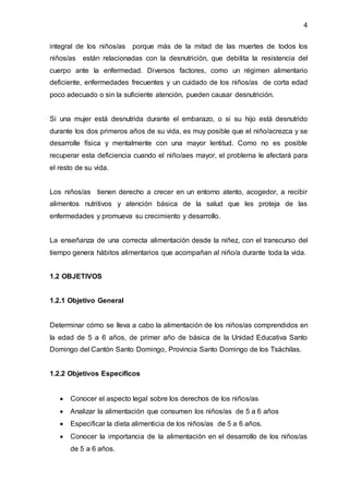 4
integral de los niños/as porque más de la mitad de las muertes de todos los
niños/as están relacionadas con la desnutrición, que debilita la resistencia del
cuerpo ante la enfermedad. Diversos factores, como un régimen alimentario
deficiente, enfermedades frecuentes y un cuidado de los niños/as de corta edad
poco adecuado o sin la suficiente atención, pueden causar desnutrición.
Si una mujer está desnutrida durante el embarazo, o si su hijo está desnutrido
durante los dos primeros años de su vida, es muy posible que el niño/acrezca y se
desarrolle física y mentalmente con una mayor lentitud. Como no es posible
recuperar esta deficiencia cuando el niño/aes mayor, el problema le afectará para
el resto de su vida.
Los niños/as tienen derecho a crecer en un entorno atento, acogedor, a recibir
alimentos nutritivos y atención básica de la salud que les proteja de las
enfermedades y promueva su crecimiento y desarrollo.
La enseñanza de una correcta alimentación desde la niñez, con el transcurso del
tiempo genera hábitos alimentarios que acompañan al niño/a durante toda la vida.
1.2 OBJETIVOS
1.2.1 Objetivo General
Determinar cómo se lleva a cabo la alimentación de los niños/as comprendidos en
la edad de 5 a 6 años, de primer año de básica de la Unidad Educativa Santo
Domingo del Cantón Santo Domingo, Provincia Santo Domingo de los Tsáchilas.
1.2.2 Objetivos Específicos
 Conocer el aspecto legal sobre los derechos de los niños/as
 Analizar la alimentación que consumen los niños/as de 5 a 6 años
 Especificar la dieta alimenticia de los niños/as de 5 a 6 años.
 Conocer la importancia de la alimentación en el desarrollo de los niños/as
de 5 a 6 años.
 