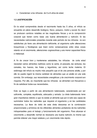 5
 Caracterizar a los niños/as de 5 a 6 años de edad.
1.3 JUSTIFICACIÓN
En la edad comprendida desde el nacimiento hasta los 5 años, el niño/a se
encuentra en pleno desarrollo biológico, físico, psíquico, motriz y social. Es decir
se producen cambios notables en las magnitudes físicas y en la composición
corporal que tienen como base una buena alimentación y nutrición. Si las
necesidades nutricionales presentes durante este período de los niños/as no son
satisfechas y/o tiene una alimentación deficiente, el organismo sufre alteraciones
bioquímicas y fisiológicas que traen como consecuencias entre otras cosas
retardo en el crecimiento, alteraciones cognoscitivas y una menor capacidad física
e intelectual.
A fin de crecer bien y mantenerse saludables, los niños/as de corta edad
necesitan varios alimentos nutritivos como la carne, el pescado, las verduras, los
cereales, los huevos, las frutas y legumbres, así como leche materna. El
estómago del niño/a es mucho más pequeño que el de una persona adulta, y por
ello no puede ingerir la misma cantidad de alimentos que un adulto en una sola
comida. Sin embargo, sus necesidades energéticas y de crecimiento corporal son
mayores. Por ello, es importante que los niños/as se alimenten con frecuencia a
fin de satisfacer todas sus necesidades.
Esto se logra a partir de una alimentación balanceada, caracterizada por ser
suficiente, completa, equilibrada, adecuada y variada. La dieta balanceada tiene
gran importancia debido a que no existe un alimento que por sí solo sea capaz de
suministrar todos los nutrientes que requiere el organismo y en las cantidades
necesarias. La llave de éxito de esta dieta descansa en la combinación
proporcionada y armónica de los diferentes alimentos portadores de los nutrientes
indispensables para el trabajo y funcionamiento del organismo. Para alcanzar el
crecimiento y desarrollo normal es necesaria una buena nutrición, la misma que
permite obtener una mayor estatura y un crecimiento más rápido.
 
