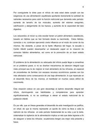 6
Por consiguiente la dieta para el niño/a de esta edad debe cumplir con las
exigencias de una alimentación equilibrada aportando diariamente la cantidad de
nutrientes necesarios para cubrir la función nutricional que demanda este período:
aumento de tamaño de los músculos, aumento del volumen sanguíneo,
calcificación y alargamiento de los huesos, y aumento de la capacidad del tubo
digestivo.
Los educandos al iniciar su vida escolar tienen un patrón alimentario establecido,
basado en hábitos que se han formado desde su nacimiento. Estos hábitos,
correctos o no, continúan ejerciendo cierta influencia en el modo de comer de los
mismos. No obstante, a pesar de la fuerte influencia del hogar, la escuela o
Centro Infantil pueden desempeñar un destacado papel en la creación de
correctos hábitos alimentarios, así como en la promoción de un buen estado
nutricional.
El problema de la alimentación no adecuada del niño/a puede llegar a convertirse
en un problema grave, si no se diseñan mecanismos de atención integral cuya
meta principal sea la de mejorar el nivel alimentario de los niños/as, en especial
de procedentes de familias con escasos recursos económicos quienes son los
más afectados como consecuencia de una baja alimentación, lo que repercute en
el desarrollo físico de los mismos, al manifestar en muchos casos déficit de
crecimiento.
Esta situación coloca en una gran desventaja el óptimo desarrollo integral del
niño/a, disminuyendo sus habilidades y competencias para aprender
significativamente, si no se contribuye a elevar el estado nutricional de la
población infantil.
Es por ello, que en líneas generales el desarrollo de esta investigación se justifica,
en virtud, de que la misma represente un aporte de cómo se lleva a cabo la
nutrición de los niños/as en este período fundamental de su vida y por lo tanto,
sistematizar la vigilancia de la alimentación implica un reto que debe lograrse a fin
de asegurar a todos los niños/as ecuatorianos tengan una mejor vida presente y
futura.
 