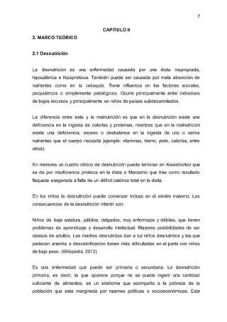 7
CAPITULO II
2. MARCO TEÓRICO
2.1 Desnutrición
La desnutrición es una enfermedad causada por una dieta inapropiada,
hipocalórica e hipoproteica. También puede ser causada por mala absorción de
nutrientes como en la celiaquía. Tiene influencia en los factores sociales,
psiquiátricos o simplemente patológicos. Ocurre principalmente entre individuos
de bajos recursos y principalmente en niños de países subdesarrollados.
La diferencia entre esta y la malnutrición es que en la desnutrición existe una
deficiencia en la ingesta de calorías y proteínas, mientras que en la malnutrición
existe una deficiencia, exceso o desbalance en la ingesta de uno o varios
nutrientes que el cuerpo necesita (ejemplo: vitaminas, hierro, yodo, calorías, entre
otros).
En menores un cuadro clínico de desnutrición puede terminar en Kwashiorkor que
se da por insuficiencia proteica en la dieta o Marasmo que trae como resultado
flaqueza exagerada a falta de un déficit calórico total en la dieta.
En los niños la desnutrición puede comenzar incluso en el vientre materno. Las
consecuencias de la desnutrición infantil son:
Niños de baja estatura, pálidos, delgados, muy enfermizos y débiles, que tienen
problemas de aprendizaje y desarrollo intelectual. Mayores posibilidades de ser
obesos de adultos. Las madres desnutridas dan a luz niños desnutridos y las que
padecen anemia o descalcificación tienen más dificultades en el parto con niños
de bajo peso. (Wikipedia, 2012)
Es una enfermedad que puede ser primaria o secundaria. La desnutrición
primaria, es decir, la que aparece porque no se puede ingerir una cantidad
suficiente de alimentos, es un síndrome que acompaña a la pobreza de la
población que esta marginada por razones políticas o socioeconómicas. Esta
 
