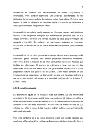 8
desnutrición se observa más frecuentemente en países conquistados o
colonizados. Pero también representa una patología característica de los
habitantes de los barrios pobres de cualquier ciudad desarrollada. En todos esos
lugares, la falta de alimentos se relaciona con la pobreza de sus habitantes y
afecta particularmente a la población infantil.
La desnutrición secundaria puede aparecer por diferentes causas. Las infecciones
crónicas y las neoplasias malignas son enfermedades primarias que, en sus
etapas terminales, provocan una pérdida paulatina de peso que puede llegar a la
caquexia o inanición. Sin embargo, las autoridades sanitarias se preocupan
mucho más por la atención de los casos de desnutrición primaria, particularmente
infantil.
La desnutrición de los niños genera numerosos problemas, como un rezago en la
educación, gastos elevados para atender problemas infecciosos recurrentes,
entre otros. Sobre la mayoría de los niños desnutridos inciden dos factores que
facilitan las infecciones. El primero es extrínseco y tiene que ver con las
condiciones insalubres del medio en el cual generalmente habitan y con la pobre
preparación cultural que pueden dar los padres. El otro factor consiste en una
inmunodeficiencia secundaria. La desnutrición provoca una hipoplasia del timo y
una reducción variable del número y la actividad biológica de los linfocitos T.
(García, 1997)
2.1.2 Desnutrición Aguda
La desnutrición aguda es el resultado físico del hambre. Es una enfermedad
devastadora de dimensiones epidémicas, que padecen 55 millones de niños y
niñas menores de cinco años en todo el mundo. Es el resultado de la escasez de
alimentos o de una dieta inadecuada. Al año causa la muerte de más de 3,5
millones de niños y niñas. Estas muertes podrían evitarse con un tratamiento
nutricional adecuado.
Pero esta pandemia es a su vez un problema social: una pesada hipoteca que
condiciona el futuro los niños y niñas que la padecen. Afecta su desarrollo físico e
 