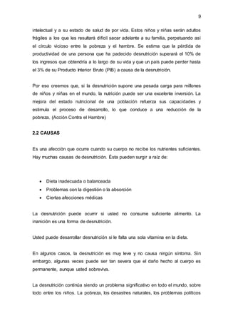 9
intelectual y a su estado de salud de por vida. Estos niños y niñas serán adultos
frágiles a los que les resultará difícil sacar adelante a su familia, perpetuando así
el círculo vicioso entre la pobreza y el hambre. Se estima que la pérdida de
productividad de una persona que ha padecido desnutrición superará el 10% de
los ingresos que obtendría a lo largo de su vida y que un país puede perder hasta
el 3% de su Producto Interior Bruto (PIB) a causa de la desnutrición.
Por eso creemos que, si la desnutrición supone una pesada carga para millones
de niños y niñas en el mundo, la nutrición puede ser una excelente inversión. La
mejora del estado nutricional de una población refuerza sus capacidades y
estimula el proceso de desarrollo, lo que conduce a una reducción de la
pobreza. (Acción Contra el Hambre)
2.2 CAUSAS
Es una afección que ocurre cuando su cuerpo no recibe los nutrientes suficientes.
Hay muchas causas de desnutrición. Ésta pueden surgir a raíz de:
 Dieta inadecuada o balanceada
 Problemas con la digestión o la absorción
 Ciertas afecciones médicas
La desnutrición puede ocurrir si usted no consume suficiente alimento. La
inanición es una forma de desnutrición.
Usted puede desarrollar desnutrición si le falta una sola vitamina en la dieta.
En algunos casos, la desnutrición es muy leve y no causa ningún síntoma. Sin
embargo, algunas veces puede ser tan severa que el daño hecho al cuerpo es
permanente, aunque usted sobreviva.
La desnutrición continúa siendo un problema significativo en todo el mundo, sobre
todo entre los niños. La pobreza, los desastres naturales, los problemas políticos
 