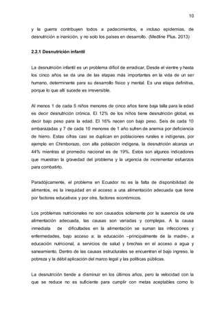 10
y la guerra contribuyen todos a padecimientos, e incluso epidemias, de
desnutrición e inanición, y no solo los países en desarrollo. (Medline Plus, 2013)
2.2.1 Desnutrición infantil
La desnutrición infantil es un problema difícil de erradicar. Desde el vientre y hasta
los cinco años se da una de las etapas más importantes en la vida de un ser
humano, determinante para su desarrollo físico y mental. Es una etapa definitiva,
porque lo que allí sucede es irreversible.
Al menos 1 de cada 5 niños menores de cinco años tiene baja talla para la edad
es decir desnutrición crónica. El 12% de los niños tiene desnutrición global, es
decir bajo peso para la edad. El 16% nacen con bajo peso. Seis de cada 10
embarazadas y 7 de cada 10 menores de 1 año sufren de anemia por deficiencia
de hierro. Estas cifras casi se duplican en poblaciones rurales e indígenas, por
ejemplo en Chimborazo, con alta población indígena, la desnutrición alcanza un
44% mientras el promedio nacional es de 19%. Estos son algunos indicadores
que muestran la gravedad del problema y la urgencia de incrementar esfuerzos
para combatirlo.
Paradójicamente, el problema en Ecuador no es la falta de disponibilidad de
alimentos, es la inequidad en el acceso a una alimentación adecuada que tiene
por factores educativos y por otra, factores económicos.
Los problemas nutricionales no son causados solamente por la ausencia de una
alimentación adecuada, las causas son variadas y complejas. A la causa
inmediata de dificultades en la alimentación se suman las infecciones y
enfermedades, bajo acceso a: la educación –principalmente de la madre-, a
educación nutricional, a servicios de salud y brechas en el acceso a agua y
saneamiento. Dentro de las causas estructurales se encuentran el bajo ingreso, la
pobreza y la débil aplicación del marco legal y las políticas públicas.
La desnutrición tiende a disminuir en los últimos años, pero la velocidad con la
que se reduce no es suficiente para cumplir con metas aceptables como lo
 