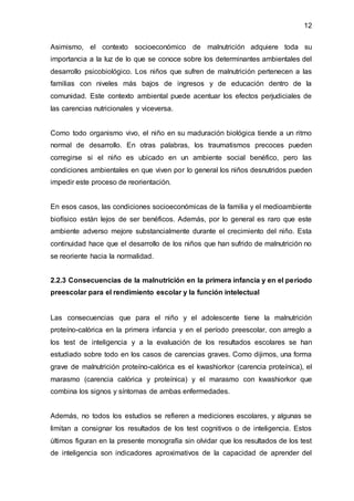 12
Asimismo, el contexto socioeconómico de malnutrición adquiere toda su
importancia a la luz de lo que se conoce sobre los determinantes ambientales del
desarrollo psicobiológico. Los niños que sufren de malnutrición pertenecen a las
familias con niveles más bajos de ingresos y de educación dentro de la
comunidad. Este contexto ambiental puede acentuar los efectos perjudiciales de
las carencias nutricionales y viceversa.
Como todo organismo vivo, el niño en su maduración biológica tiende a un ritmo
normal de desarrollo. En otras palabras, los traumatismos precoces pueden
corregirse si el niño es ubicado en un ambiente social benéfico, pero las
condiciones ambientales en que viven por lo general los niños desnutridos pueden
impedir este proceso de reorientación.
En esos casos, las condiciones socioeconómicas de la familia y el medioambiente
biofísico están lejos de ser benéficos. Además, por lo general es raro que este
ambiente adverso mejore substancialmente durante el crecimiento del niño. Esta
continuidad hace que el desarrollo de los niños que han sufrido de malnutrición no
se reoriente hacia la normalidad.
2.2.3 Consecuencias de la malnutrición en la primera infancia y en el período
preescolar para el rendimiento escolar y la función intelectual
Las consecuencias que para el niño y el adolescente tiene la malnutrición
proteíno-calórica en la primera infancia y en el período preescolar, con arreglo a
los test de inteligencia y a la evaluación de los resultados escolares se han
estudiado sobre todo en los casos de carencias graves. Como dijimos, una forma
grave de malnutrición proteíno-calórica es el kwashiorkor (carencia proteínica), el
marasmo (carencia calórica y proteínica) y el marasmo con kwashiorkor que
combina los signos y síntomas de ambas enfermedades.
Además, no todos los estudios se refieren a mediciones escolares, y algunas se
limitan a consignar los resultados de los test cognitivos o de inteligencia. Estos
últimos figuran en la presente monografía sin olvidar que los resultados de los test
de inteligencia son indicadores aproximativos de la capacidad de aprender del
 