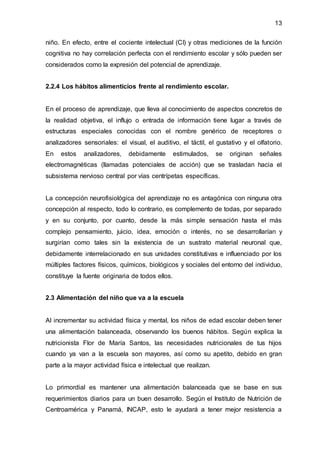 13
niño. En efecto, entre el cociente intelectual (CI) y otras mediciones de la función
cognitiva no hay correlación perfecta con el rendimiento escolar y sólo pueden ser
considerados como la expresión del potencial de aprendizaje.
2.2.4 Los hábitos alimenticios frente al rendimiento escolar.
En el proceso de aprendizaje, que lleva al conocimiento de aspectos concretos de
la realidad objetiva, el influjo o entrada de información tiene lugar a través de
estructuras especiales conocidas con el nombre genérico de receptores o
analizadores sensoriales: el visual, el auditivo, el táctil, el gustativo y el olfatorio.
En estos analizadores, debidamente estimulados, se originan señales
electromagnéticas (llamadas potenciales de acción) que se trasladan hacia el
subsistema nervioso central por vías centrípetas específicas.
La concepción neurofisiológica del aprendizaje no es antagónica con ninguna otra
concepción al respecto, todo lo contrario, es complemento de todas, por separado
y en su conjunto, por cuanto, desde la más simple sensación hasta el más
complejo pensamiento, juicio, idea, emoción o interés, no se desarrollarían y
surgirían como tales sin la existencia de un sustrato material neuronal que,
debidamente interrelacionado en sus unidades constitutivas e influenciado por los
múltiples factores físicos, químicos, biológicos y sociales del entorno del individuo,
constituye la fuente originaria de todos ellos.
2.3 Alimentación del niño que va a la escuela
Al incrementar su actividad física y mental, los niños de edad escolar deben tener
una alimentación balanceada, observando los buenos hábitos. Según explica la
nutricionista Flor de María Santos, las necesidades nutricionales de tus hijos
cuando ya van a la escuela son mayores, así como su apetito, debido en gran
parte a la mayor actividad física e intelectual que realizan.
Lo primordial es mantener una alimentación balanceada que se base en sus
requerimientos diarios para un buen desarrollo. Según el Instituto de Nutrición de
Centroamérica y Panamá, INCAP, esto le ayudará a tener mejor resistencia a
 