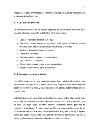 14
infecciones y otras enfermedades, y crear adecuadas reservas de nutrientes para
la etapa de la adolescencia.
2.3.1 Una dieta balanceada
La alimentación diaria de un escolar, repartida en el desayuno, refacción de la
mañana, almuerzo, refacción en la tarde y cena, debe incluir:
 Lácteos: tres tazas de leche y un yogur.
 Pescados, carnes, huevos o legumbres: optar entre un filete de tamaño
mediano o una taza de leguminosas (al almuerzo y comida).
 Verduras: dos platos (crudas o cocidas).
 Frutas: tres unidades.
 Cereales, pastas o papas: uno a dos platos.
 Pan: 1 1/2 a 2 1/2 unidades.
 Aceite y otras grasas: cuatro a seis cucharaditas.
 Azúcar: máximo seis a ocho cucharaditas.
2.3.2 Que sigan los buenos hábitos
Los niños mayores de seis años ya deben tener hábitos alimenticios bien
establecidos, trabajados en la etapa pre escolar. Según Eduard Estivill éstos se
basan en comer a la hora y lugar adecuados la comida recomendada por los
nutricionistas.
Estos hábitos deben observarse también fuera de casa, tanto en la escuela como
en la casa de familiares y amigos. Sería una lástima que lo que tanto costó lograr
en casa se venga abajo en otros ámbitos, dejándoles comer golosinas no
nutritivas y a deshoras. En esta etapa, también es recomendable hacer de las
horas de comida en casa un momento entretenido. Asígnales a tus hijos algunas
tareas que pueda realizar junto a sus padres y hermanos, como ayudar a poner la
mesa, colaborar ocasionalmente en la cocina y retirar los platos.
 
