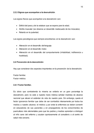 15
2.3.3 Signos que acompañan a la desnutrición
Los signos físicos que acompañan a la desnutrición son:
 Déficit del peso y de la estatura que se espera para la edad.
 Atrofia muscular (se observa un desarrollo inadecuado de los músculos).
 Retardo en la pubertad.
Los signos psicológicos que siempre encontramos en la desnutrición son:
 Alteración en el desarrollo del lenguaje.
 Alteración en el desarrollo motor.
 Alteración en el desarrollo del comportamiento (irritabilidad, indiferencia u
hostilidad).
2.4 Prevención de la desnutrición
Hay que considerar dos aspectos importantes en la prevención de la desnutrición.
Factor familiar.
Factor médico.
2.4.1 Factor familiar.
Es obvio que combatiendo la miseria se evitaría en un gran porcentaje la
desnutrición, pero no está a nuestra mano médica señalar medidas de alcance
nacional que eleven el estándar de vida de nuestro país. Sin embargo, queda el
factor ignorancia familiar que debe de ser combatido intensamente por todos los
medios a nuestro alcance; el médico y por ende la enfermera se deben convertir
en educadores de sus pacientes y en propagadores de los conocimientos de
puericultura más elementales para que los padres y madres aprendan a distinguir
al niño sano del enfermo y acudan oportunamente al consultorio o al centro de
salud más cercano.
 