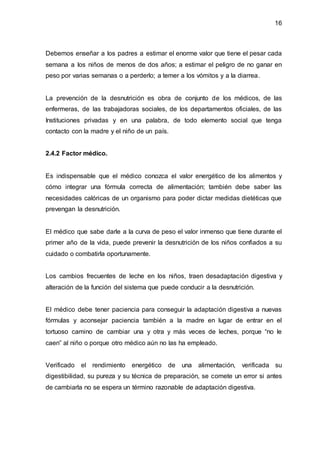 16
Debemos enseñar a los padres a estimar el enorme valor que tiene el pesar cada
semana a los niños de menos de dos años; a estimar el peligro de no ganar en
peso por varias semanas o a perderlo; a temer a los vómitos y a la diarrea.
La prevención de la desnutrición es obra de conjunto de los médicos, de las
enfermeras, de las trabajadoras sociales, de los departamentos oficiales, de las
Instituciones privadas y en una palabra, de todo elemento social que tenga
contacto con la madre y el niño de un país.
2.4.2 Factor médico.
Es indispensable que el médico conozca el valor energético de los alimentos y
cómo integrar una fórmula correcta de alimentación; también debe saber las
necesidades calóricas de un organismo para poder dictar medidas dietéticas que
prevengan la desnutrición.
El médico que sabe darle a la curva de peso el valor inmenso que tiene durante el
primer año de la vida, puede prevenir la desnutrición de los niños confiados a su
cuidado o combatirla oportunamente.
Los cambios frecuentes de leche en los niños, traen desadaptación digestiva y
alteración de la función del sistema que puede conducir a la desnutrición.
El médico debe tener paciencia para conseguir la adaptación digestiva a nuevas
fórmulas y aconsejar paciencia también a la madre en lugar de entrar en el
tortuoso camino de cambiar una y otra y más veces de leches, porque “no le
caen” al niño o porque otro médico aún no las ha empleado.
Verificado el rendimiento energético de una alimentación, verificada su
digestibilidad, su pureza y su técnica de preparación, se comete un error si antes
de cambiarla no se espera un término razonable de adaptación digestiva.
 
