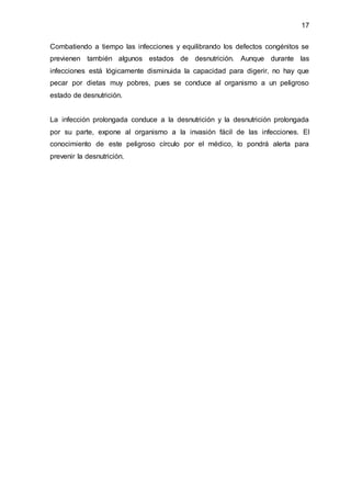 17
Combatiendo a tiempo las infecciones y equilibrando los defectos congénitos se
previenen también algunos estados de desnutrición. Aunque durante las
infecciones está lógicamente disminuida la capacidad para digerir, no hay que
pecar por dietas muy pobres, pues se conduce al organismo a un peligroso
estado de desnutrición.
La infección prolongada conduce a la desnutrición y la desnutrición prolongada
por su parte, expone al organismo a la invasión fácil de las infecciones. El
conocimiento de este peligroso círculo por el médico, lo pondrá alerta para
prevenir la desnutrición.
 