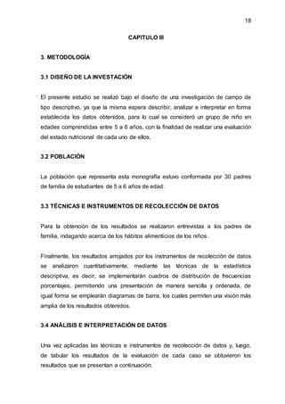 18
CAPITULO III
3. METODOLOGÍA
3.1 DISEÑO DE LA INVESTACIÓN
El presente estudio se realizó bajo el diseño de una investigación de campo de
tipo descriptivo, ya que la misma espera describir, analizar e interpretar en forma
establecida los datos obtenidos, para lo cual se consideró un grupo de niño en
edades comprendidas entre 5 a 6 años, con la finalidad de realizar una evaluación
del estado nutricional de cada uno de ellos.
3.2 POBLACIÓN
La población que representa esta monografía estuvo conformada por 30 padres
de familia de estudiantes de 5 a 6 años de edad.
3.3 TÉCNICAS E INSTRUMENTOS DE RECOLECCIÓN DE DATOS
Para la obtención de los resultados se realizaron entrevistas a los padres de
familia, indagando acerca de los hábitos alimenticios de los niños.
Finalmente, los resultados arrojados por los instrumentos de recolección de datos
se analizaron cuantitativamente, mediante las técnicas de la estadística
descriptiva, es decir, se implementarán cuadros de distribución de frecuencias
porcentajes, permitiendo una presentación de manera sencilla y ordenada, de
igual forma se emplearán diagramas de barra, los cuales permiten una visión más
amplia de los resultados obtenidos.
3.4 ANÁLISIS E INTERPRETACIÓN DE DATOS
Una vez aplicadas las técnicas e instrumentos de recolección de datos y, luego,
de tabular los resultados de la evaluación de cada caso se obtuvieron los
resultados que se presentan a continuación:
 